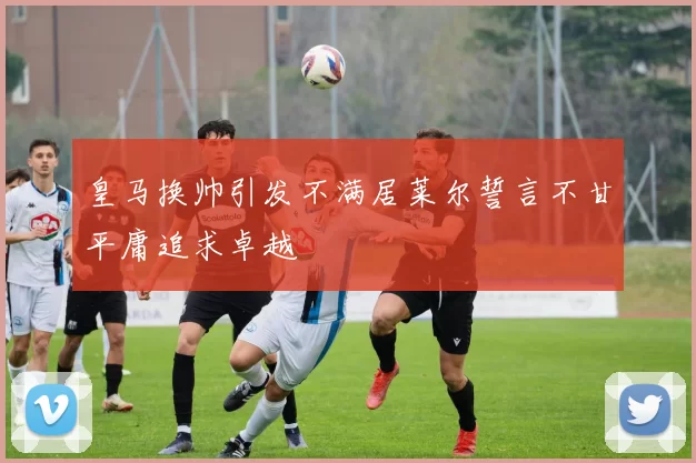 皇马换帅引发不满居莱尔誓言不甘平庸追求卓越