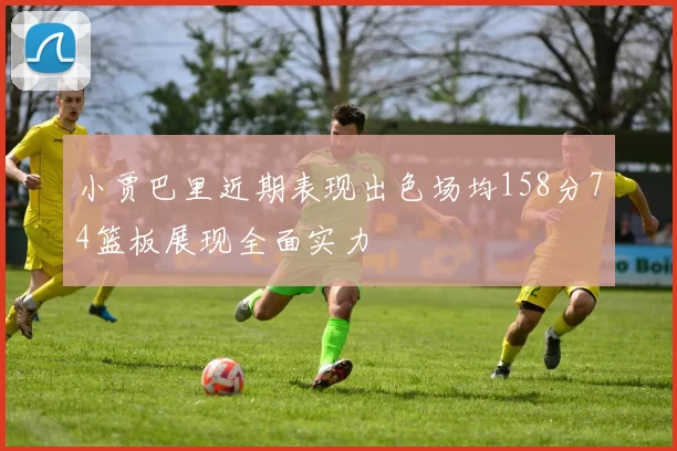 小贾巴里近期表现出色场均158分74篮板展现全面实力