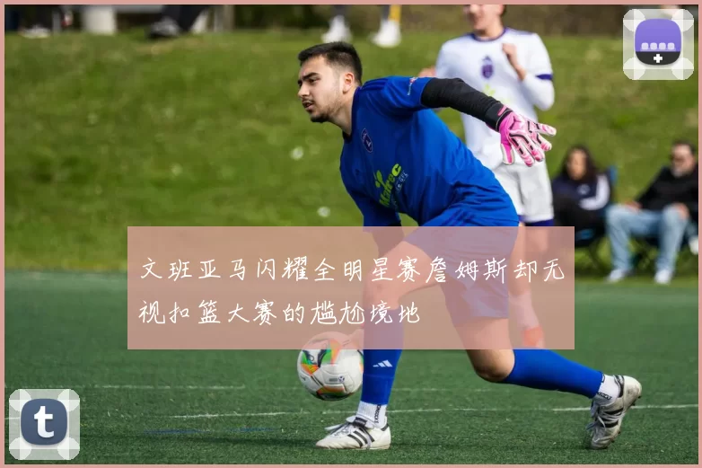 文班亚马闪耀全明星赛詹姆斯却无视扣篮大赛的尴尬境地
