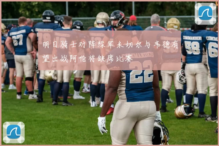 明日骑士对阵绿军米切尔与韦德有望出战阿伦将缺席比赛