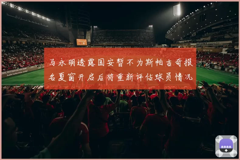 马永明透露国安暂不为斯帕吉奇报名夏窗开启后将重新评估球员情况