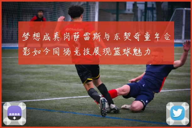 梦想成真岗萨雷斯与东契奇童年合影如今同场竞技展现篮球魅力