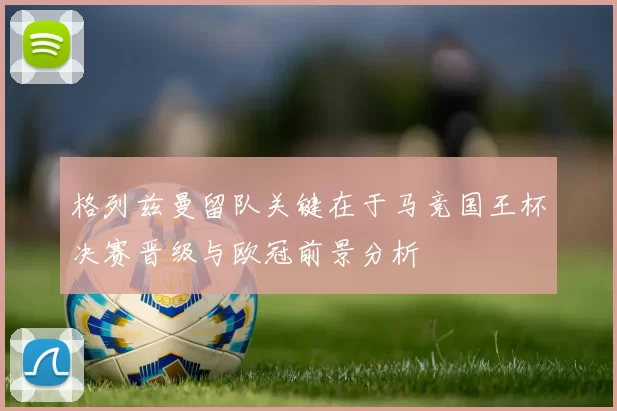 格列兹曼留队关键在于马竞国王杯决赛晋级与欧冠前景分析