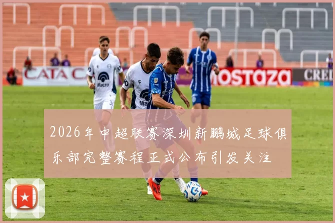 2026年中超联赛深圳新鹏城足球俱乐部完整赛程正式公布引发关注