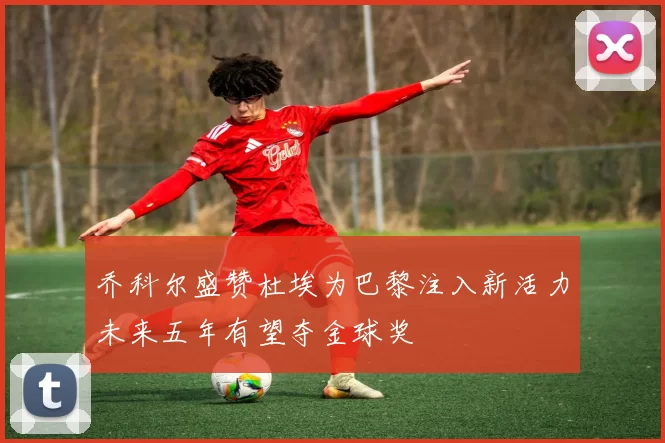 乔科尔盛赞杜埃为巴黎注入新活力未来五年有望夺金球奖