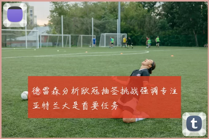 德雷森分析欧冠抽签挑战强调专注亚特兰大是首要任务