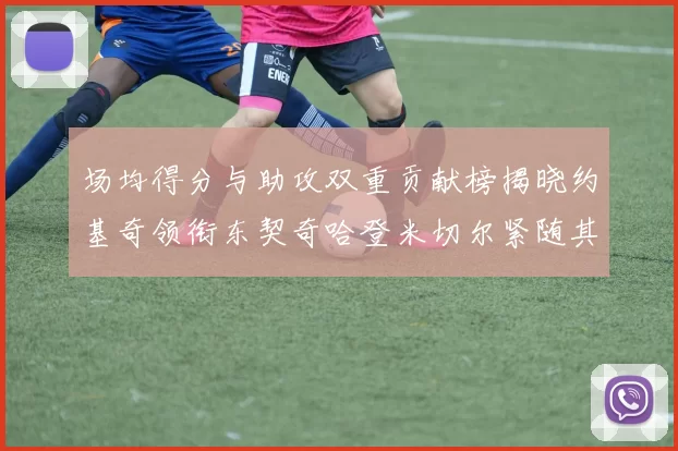 场均得分与助攻双重贡献榜揭晓约基奇领衔东契奇哈登米切尔紧随其后