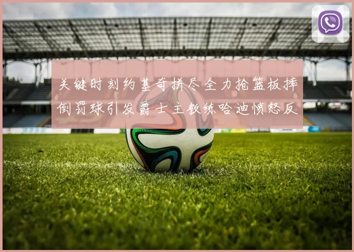 关键时刻约基奇拼尽全力抢篮板摔倒罚球引发爵士主教练哈迪愤怒反应