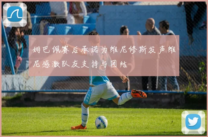 姆巴佩赛后承诺为维尼修斯发声维尼感激队友支持与团结