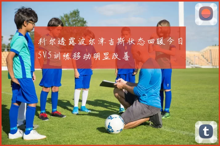 科尔透露波尔津吉斯状态回暖今日5V5训练移动明显改善