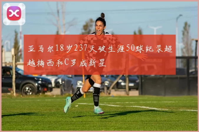 亚马尔18岁237天破生涯50球纪录超越梅西和C罗成新星