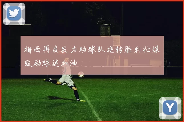 梅西再度发力助球队逆转胜利社媒鼓励球迷加油
