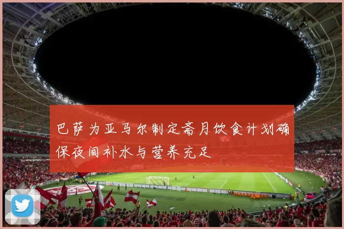 巴萨为亚马尔制定斋月饮食计划确保夜间补水与营养充足