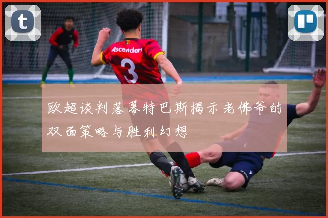欧超谈判落幕特巴斯揭示老佛爷的双面策略与胜利幻想