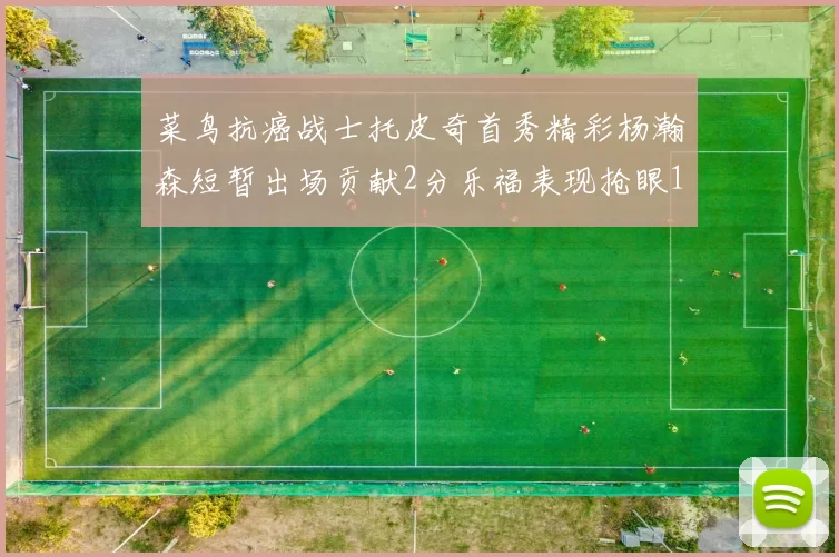 菜鸟抗癌战士托皮奇首秀精彩杨瀚森短暂出场贡献2分乐福表现抢眼14分钟斩获11分2助