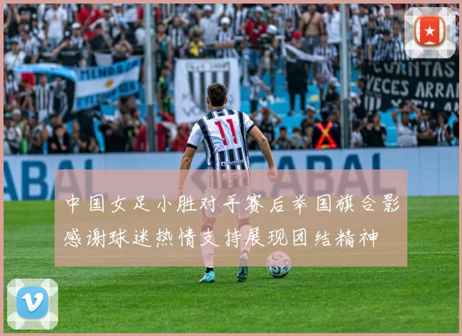 中国女足小胜对手赛后举国旗合影感谢球迷热情支持展现团结精神