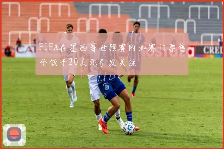 FIFA在墨西哥世预赛附加赛门票售价低于20美元引发关注