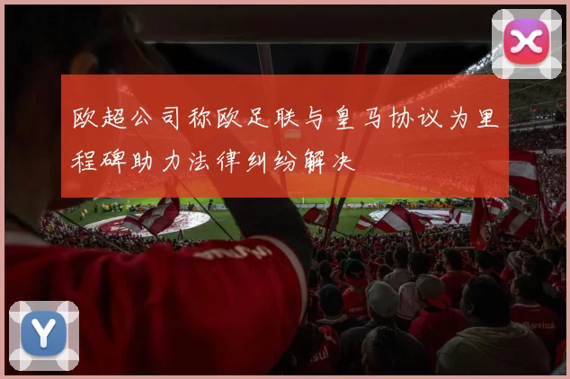 欧超公司称欧足联与皇马协议为里程碑助力法律纠纷解决
